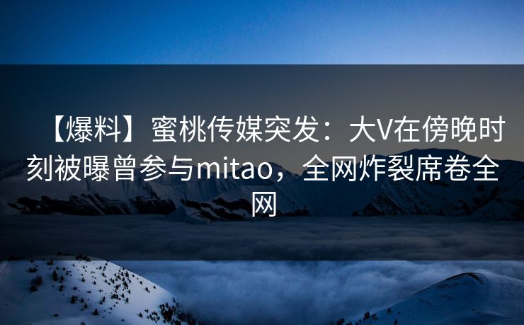 【爆料】蜜桃传媒突发：大V在傍晚时刻被曝曾参与mitao，全网炸裂席卷全网