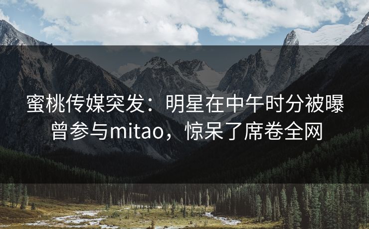 蜜桃传媒突发：明星在中午时分被曝曾参与mitao，惊呆了席卷全网