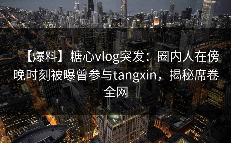 【爆料】糖心vlog突发：圈内人在傍晚时刻被曝曾参与tangxin，揭秘席卷全网