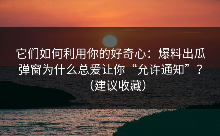 它们如何利用你的好奇心：爆料出瓜弹窗为什么总爱让你“允许通知”？（建议收藏）