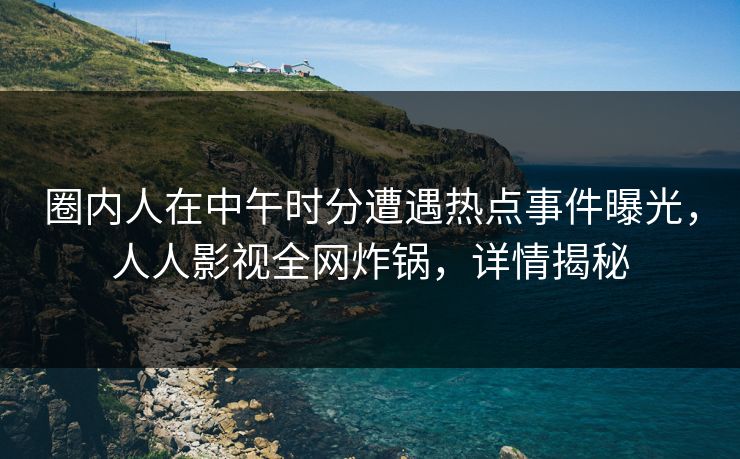 圈内人在中午时分遭遇热点事件曝光，人人影视全网炸锅，详情揭秘