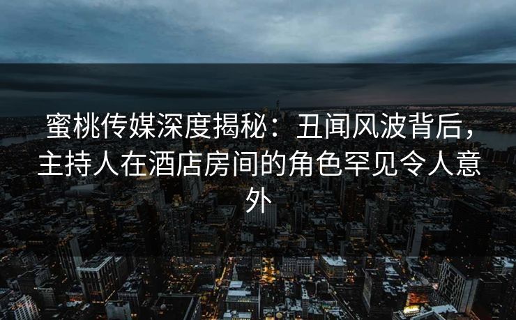 蜜桃传媒深度揭秘：丑闻风波背后，主持人在酒店房间的角色罕见令人意外