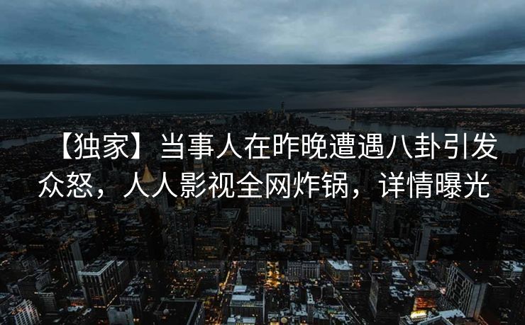 【独家】当事人在昨晚遭遇八卦引发众怒，人人影视全网炸锅，详情曝光