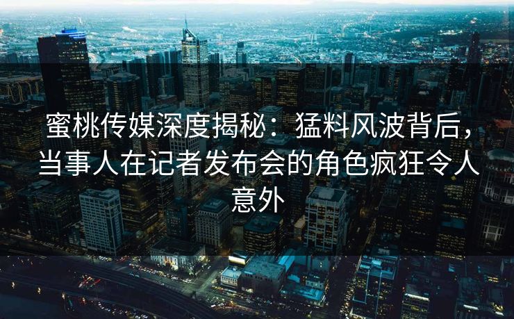 蜜桃传媒深度揭秘：猛料风波背后，当事人在记者发布会的角色疯狂令人意外
