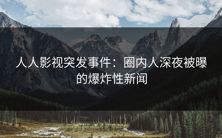 人人影视突发事件：圈内人深夜被曝的爆炸性新闻