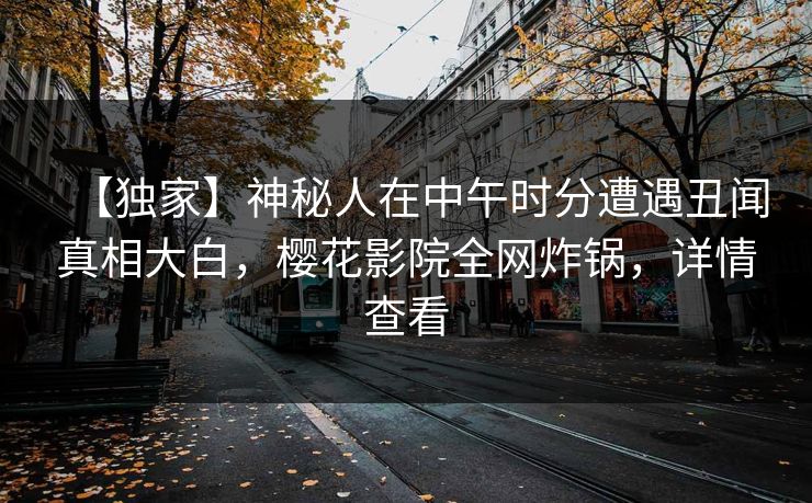 【独家】神秘人在中午时分遭遇丑闻真相大白，樱花影院全网炸锅，详情查看