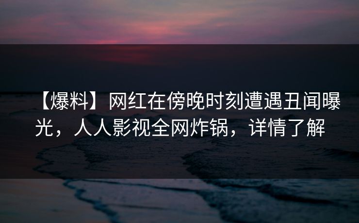 【爆料】网红在傍晚时刻遭遇丑闻曝光，人人影视全网炸锅，详情了解