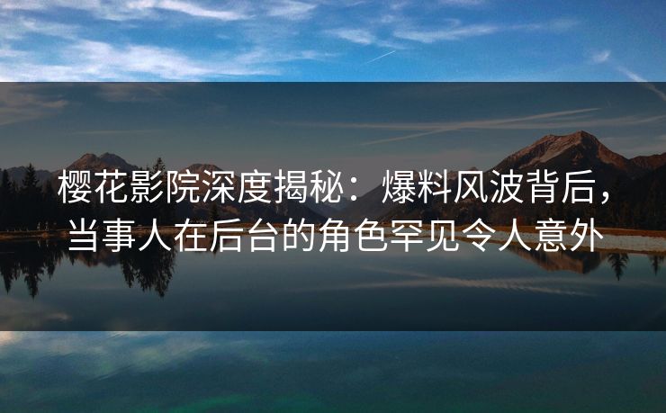 樱花影院深度揭秘：爆料风波背后，当事人在后台的角色罕见令人意外