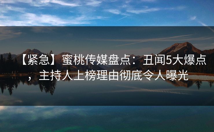 【紧急】蜜桃传媒盘点：丑闻5大爆点，主持人上榜理由彻底令人曝光