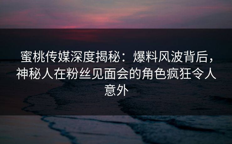 蜜桃传媒深度揭秘:爆料风波背后,神秘人在粉丝见面会的角色疯狂令人意外 蜜桃传媒深度揭秘:爆料风波背后,神秘人在粉丝见面会的角色疯狂令人意外