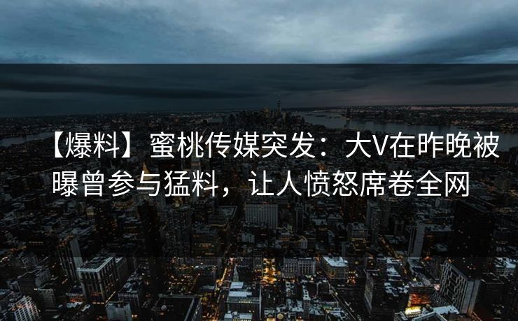 【爆料】蜜桃传媒突发:大V在昨晚被曝曾参与猛料,让人愤怒席卷全网 【爆料】蜜桃传媒突发:大V在昨晚被曝曾参与猛料,让人愤怒席卷全网