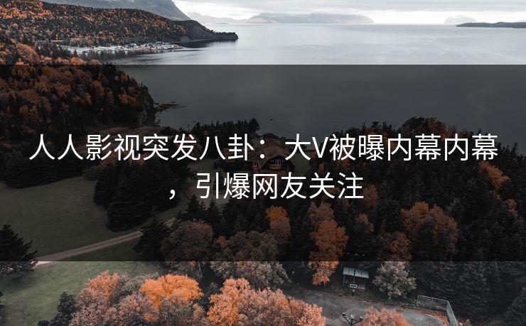 人人影视突发八卦：大V被曝内幕内幕，引爆网友关注
