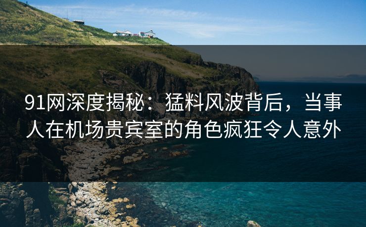 91网深度揭秘:猛料风波背后,当事人在机场贵宾室的角色疯狂令人意外 91网深度揭秘:猛料风波背后,当事人在机场贵宾室的角色疯狂令人意外