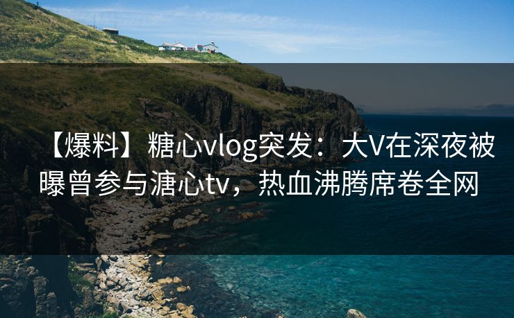 【爆料】糖心vlog突发:大V在深夜被曝曾参与溏心tv,热血沸腾席卷全网 【爆料】糖心vlog突发:大V在深夜被曝曾参与溏心tv,热血沸腾席卷全网
