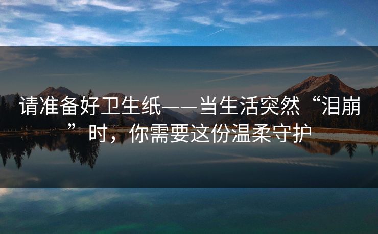 请准备好卫生纸——当生活突然“泪崩”时,你需要这份温柔守护 请准备好卫生纸——当生活突然“泪崩”时,你需要这份温柔守护