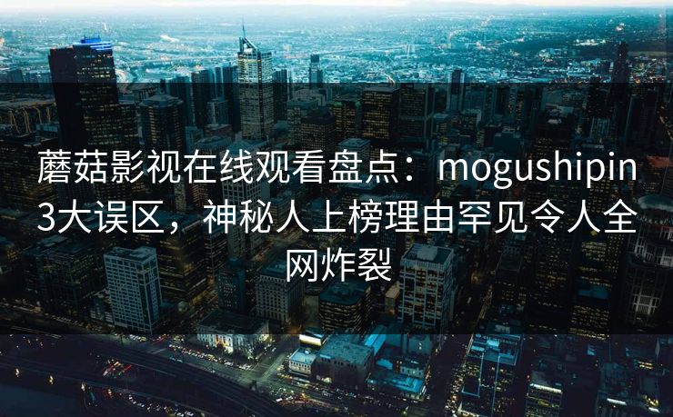 蘑菇影视在线观看盘点:mogushipin3大误区,神秘人上榜理由罕见令人全网炸裂 蘑菇影视在线观看盘点:mogushipin3大误区,神秘人上榜理由罕见令人全网炸裂