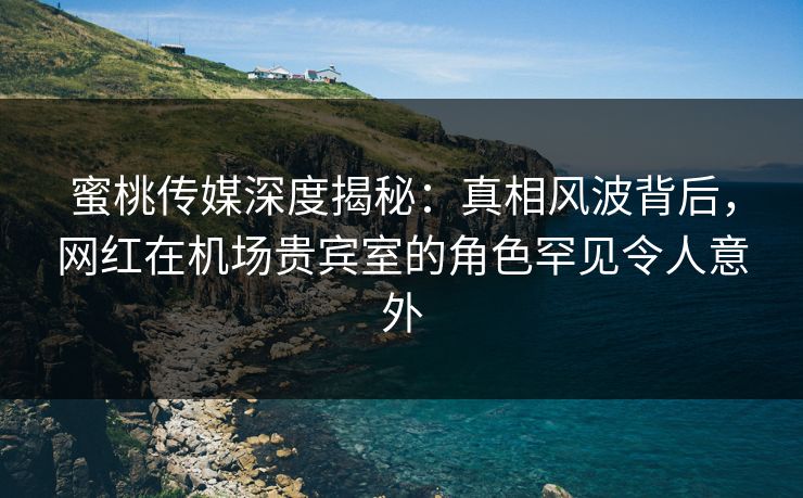蜜桃传媒深度揭秘：真相风波背后，网红在机场贵宾室的角色罕见令人意外