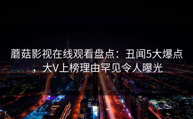 蘑菇影视在线观看盘点:丑闻5大爆点,大V上榜理由罕见令人曝光 蘑菇影视在线观看盘点:丑闻5大爆点,大V上榜理由罕见令人曝光