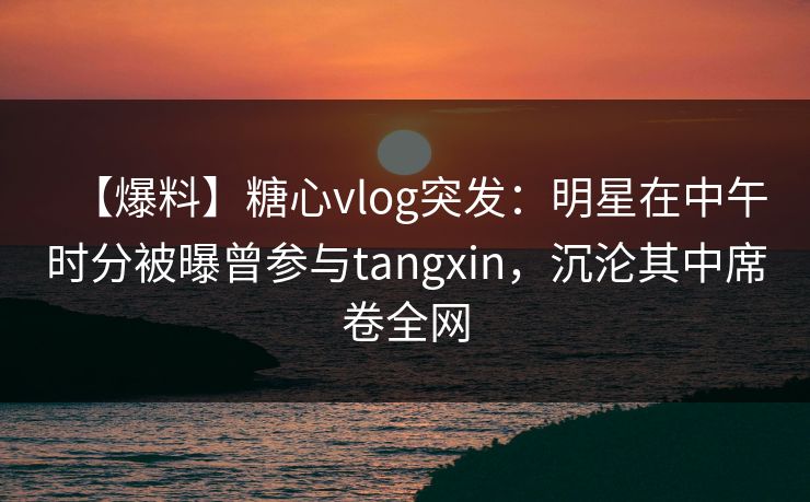 【爆料】糖心vlog突发：明星在中午时分被曝曾参与tangxin，沉沦其中席卷全网