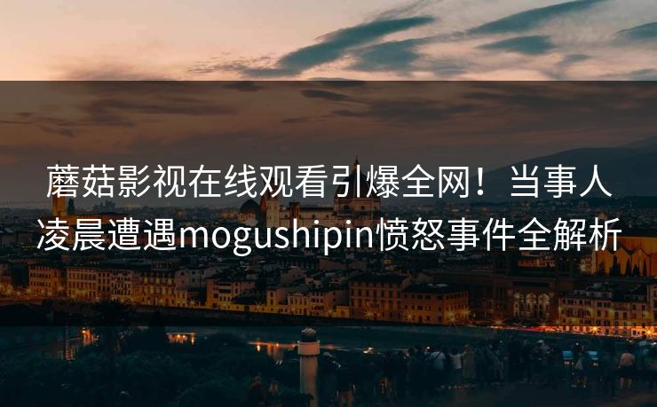 蘑菇影视在线观看引爆全网！当事人凌晨遭遇mogushipin愤怒事件全解析