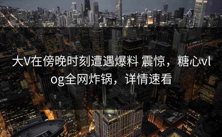 大V在傍晚时刻遭遇爆料 震惊,糖心vlog全网炸锅,详情速看 大V在傍晚时刻遭遇爆料 震惊,糖心vlog全网炸锅,详情速看