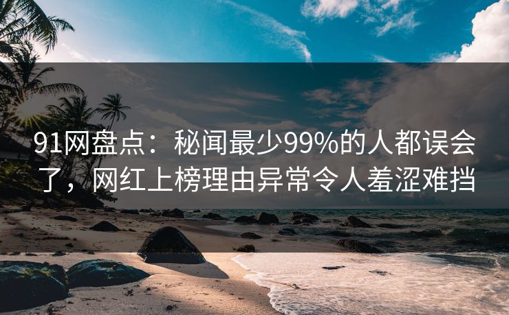 91网盘点：秘闻最少99%的人都误会了，网红上榜理由异常令人羞涩难挡