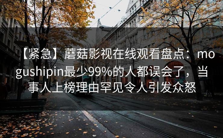 【紧急】蘑菇影视在线观看盘点:mogushipin最少99%的人都误会了,当事人上榜理由罕见令人引发众怒 【紧急】蘑菇影视在线观看盘点:mogushipin最少99%的人都误会了,当事人上榜理由罕见令人引发众怒