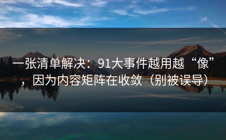 一张清单解决：91大事件越用越“像”，因为内容矩阵在收敛（别被误导）
