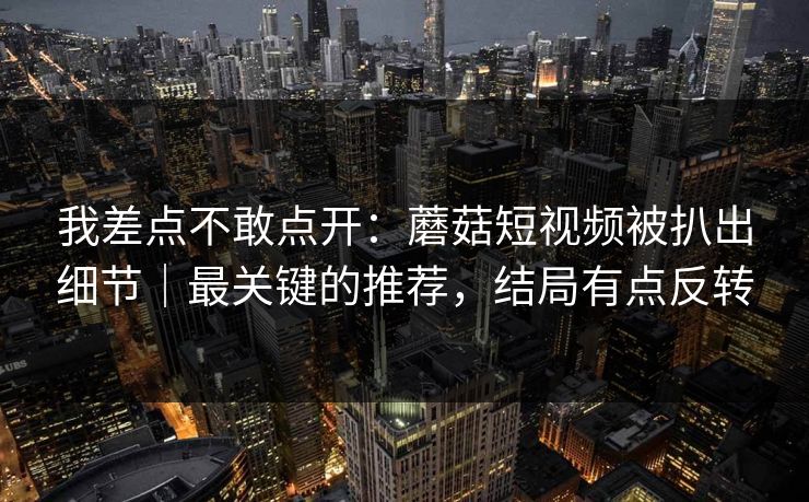我差点不敢点开：蘑菇短视频被扒出细节｜最关键的推荐，结局有点反转